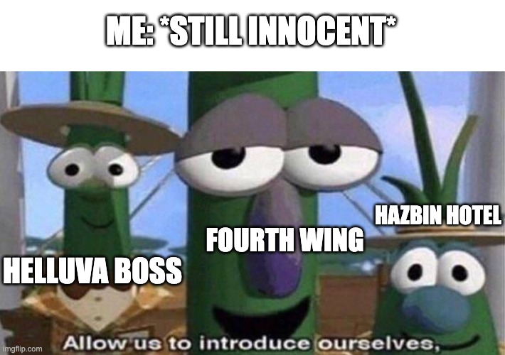 VeggieTales 'Allow us to introduce ourselfs' | ME: *STILL INNOCENT*; HAZBIN HOTEL; FOURTH WING; HELLUVA BOSS | image tagged in veggietales 'allow us to introduce ourselfs' | made w/ Imgflip meme maker