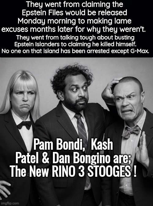 RINO 3 Stooges | They went from claiming the Epstein Files would be released Monday morning to making lame excuses months later for why they weren't. They went from talking tough about busting Epstein Islanders to claiming he killed himself. No one on that island has been arrested except G-Max. Pam Bondi,  Kash Patel & Dan Bongino are;
The New RINO 3 STOOGES ! | image tagged in black background,pam bondi kash patel dan bongino,3 stooges | made w/ Imgflip meme maker