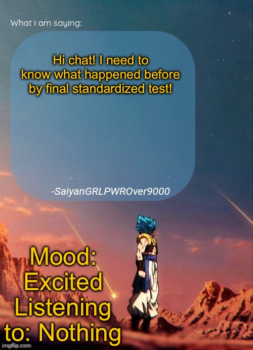 SayianGRLPWROver9000's NEW Announcement page | Hi chat! I need to know what happened before by final standardized test! Mood: Excited
Listening to: Nothing | image tagged in sayiangrlpwrover9000's new announcement page | made w/ Imgflip meme maker