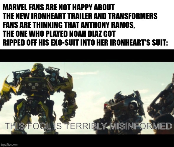 Ironheart is a rip-off to Rise of the Beasts | MARVEL FANS ARE NOT HAPPY ABOUT THE NEW IRONHEART TRAILER AND TRANSFORMERS FANS ARE THINKING THAT ANTHONY RAMOS, THE ONE WHO PLAYED NOAH DIAZ GOT RIPPED OFF HIS EXO-SUIT INTO HER IRONHEART'S SUIT: | image tagged in this fool is terribly misinformed,transformers,marvel cinematic universe,marvel,funny memes | made w/ Imgflip meme maker