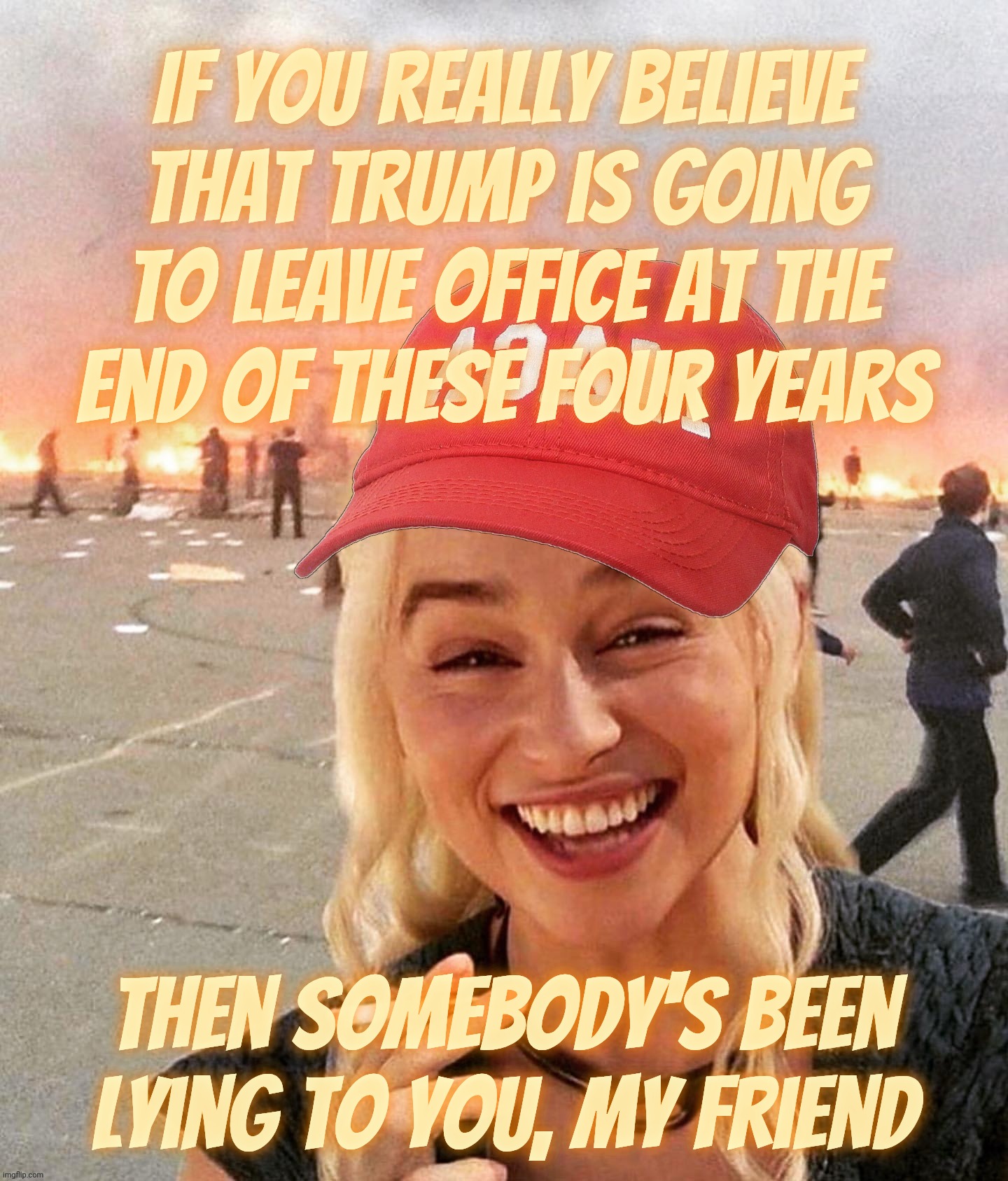 Remember, I'm one of just a literal handful on this entire planet that correctly predicted that Trump would win in 2106 | If you really believe
That Trump is going to leave office at the
end of these four years Then somebody's been lying to you, my friend | image tagged in disaster smoker girl maga edition,trump will not leave office in 4 years,and no one will do a damn thing,wake up,stop lying | made w/ Imgflip meme maker