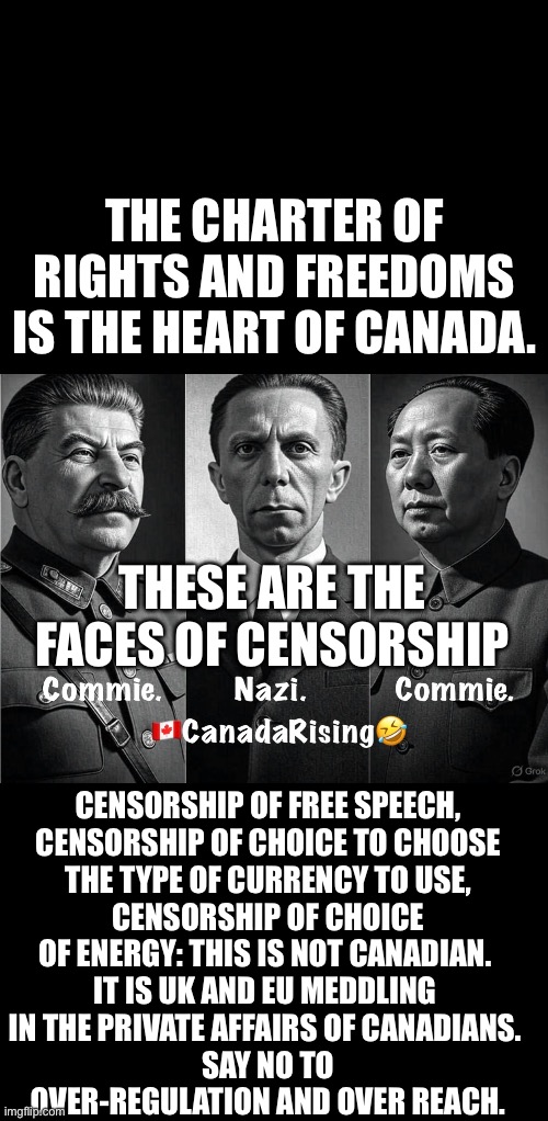 ??CanadaRising?? | THE CHARTER OF RIGHTS AND FREEDOMS IS THE HEART OF CANADA. THESE ARE THE FACES OF CENSORSHIP; CENSORSHIP OF FREE SPEECH,

 CENSORSHIP OF CHOICE TO CHOOSE 
THE TYPE OF CURRENCY TO USE,
 CENSORSHIP OF CHOICE 

OF ENERGY: THIS IS NOT CANADIAN. 

IT IS UK AND EU MEDDLING 

IN THE PRIVATE AFFAIRS OF CANADIANS. 
SAY NO TO
OVER-REGULATION AND OVER REACH. | image tagged in canadian politics | made w/ Imgflip meme maker