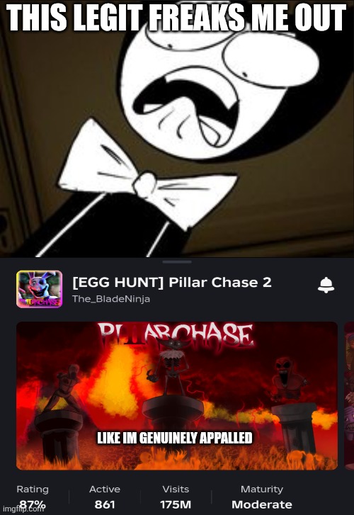 Bro Pillar Chase is Losing players :( (Sadly due to it's issues that Blade does not fix) | THIS LEGIT FREAKS ME OUT; LIKE IM GENUINELY APPALLED | image tagged in shocked bendy | made w/ Imgflip meme maker