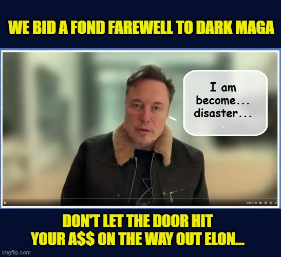 Elon Musk...A sad, broken man...Elon, meet Karma! | WE BID A FOND FAREWELL TO DARK MAGA; I am become...
disaster... DON'T LET THE DOOR HIT YOUR A$$ ON THE WAY OUT ELON... | image tagged in impeach trump,government corruption,elon musk,clown car republicans | made w/ Imgflip meme maker