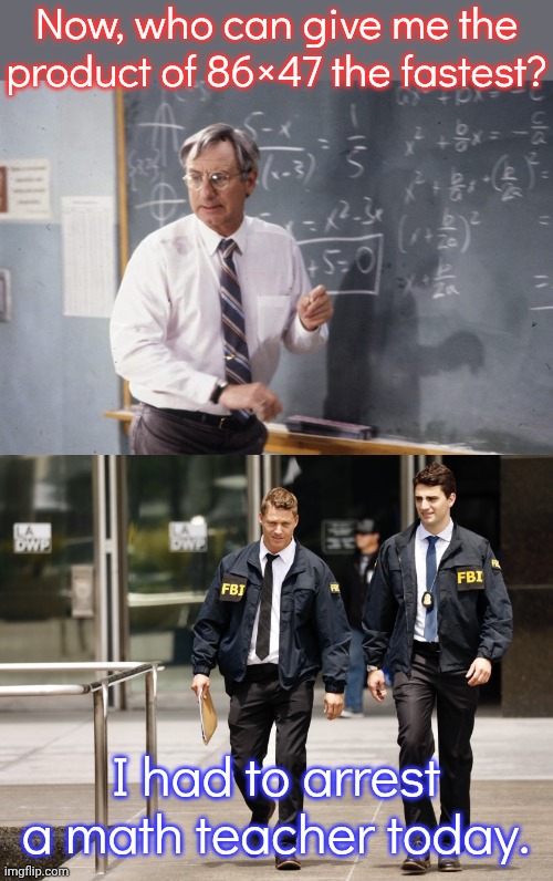 The administration is so afraid of numbers | Now, who can give me the product of 86×47 the fastest? I had to arrest a math teacher today. | image tagged in math teacher,fbi,president trump,conspiracy theory,assassination classroom,paranoia | made w/ Imgflip meme maker