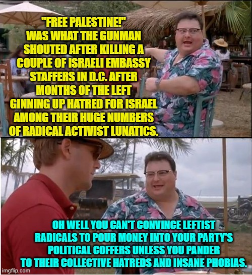 But remember that words are inflammatory ONLY when conservatives utter them. | "FREE PALESTINE!" WAS WHAT THE GUNMAN SHOUTED AFTER KILLING A COUPLE OF ISRAELI EMBASSY STAFFERS IN D.C. AFTER MONTHS OF THE LEFT GINNING UP HATRED FOR ISRAEL AMONG THEIR HUGE NUMBERS OF RADICAL ACTIVIST LUNATICS. OH WELL YOU CAN'T CONVINCE LEFTIST RADICALS TO POUR MONEY INTO YOUR PARTY'S POLITICAL COFFERS UNLESS YOU PANDER TO THEIR COLLECTIVE HATREDS AND INSANE PHOBIAS. | image tagged in see nobody cares | made w/ Imgflip meme maker