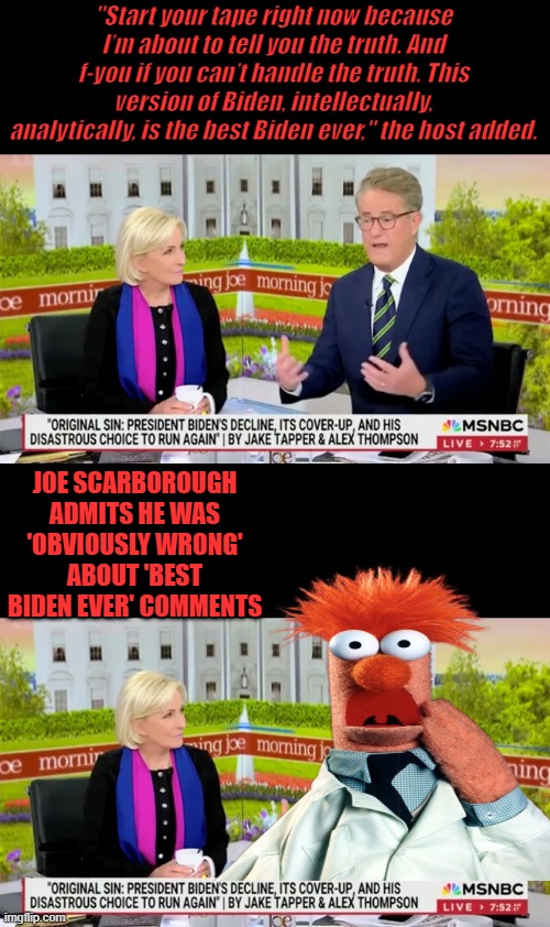 What a clown is he.. | "Start your tape right now because I’m about to tell you the truth. And f-you if you can’t handle the truth. This version of Biden, intellectually, analytically, is the best Biden ever," the host added. JOE SCARBOROUGH ADMITS HE WAS 'OBVIOUSLY WRONG' ABOUT 'BEST BIDEN EVER' COMMENTS | made w/ Imgflip meme maker