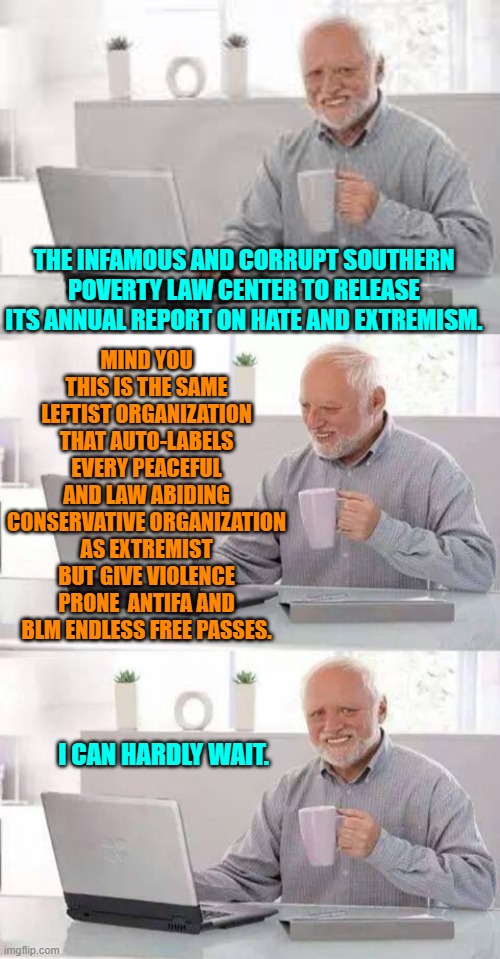 They work for the political interests of the Dem Party and everyone knows it. | MIND YOU THIS IS THE SAME LEFTIST ORGANIZATION THAT AUTO-LABELS EVERY PEACEFUL AND LAW ABIDING CONSERVATIVE ORGANIZATION AS EXTREMIST BUT GIVE VIOLENCE PRONE  ANTIFA AND BLM ENDLESS FREE PASSES. THE INFAMOUS AND CORRUPT SOUTHERN POVERTY LAW CENTER TO RELEASE ITS ANNUAL REPORT ON HATE AND EXTREMISM. I CAN HARDLY WAIT. | image tagged in hide the pain harold | made w/ Imgflip meme maker