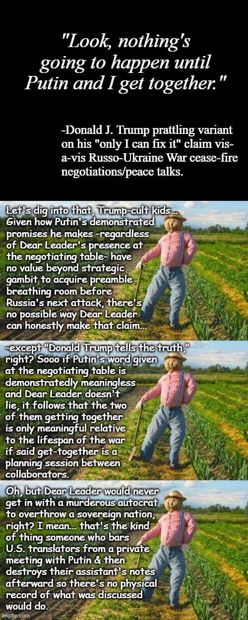 Well howdy, Trump-cult kids, it's Socialism again and today's topic is the danger of not knowing a wolf when you see one. | "Look, nothing's going to happen until Putin and I get together."; -Donald J. Trump prattling variant
on his "only I can fix it" claim vis-
a-vis Russo-Ukraine War cease-fire
negotiations/peace talks. Let's dig into that, Trump-cult kids...
Given how Putin's demonstrated
promises he makes -regardless
of Dear Leader's presence at
the negotiating table- have
no value beyond strategic
gambit to acquire preamble
breathing room before
Russia's next attack, there's
no possible way Dear Leader
can honestly make that claim... -except "Donald Trump tells the truth,"
right? Sooo if Putin's word given
at the negotiating table is
demonstratedly meaningless
and Dear Leader doesn't
lie, it follows that the two
of them getting together
is only meaningful relative
to the lifespan of the war
if said get-together is a
planning session between
collaborators. Oh, but Dear Leader would never
get in with a murderous autocrat
to overthrow a sovereign nation,
right? I mean... that's the kind
of thing someone who bars
U.S. translators from a private
meeting with Putin & then
destroys their assistant's notes
afterward so there's no physical
record of what was discussed
would do. | image tagged in short black template,scarecrow in field,trump unfit unqualified dangerous,crooked,pos | made w/ Imgflip meme maker