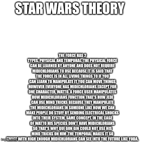 PROVE ME WRONG | THE FORCE HAS 2 TYPES. PHYSICAL AND TEMPORAL. THE PHYSICAL FORCE CAN BE LEARNED BY ANYONE AND DOES NOT REQUIRE MIDICHLORIANS TO USE BECAUSE IT IS SAID THAT THE FORCE IS IN ALL LIVING THINGS TO IF YOU CAN LEARN TO MANIPULATE IT YOU CAN MOVE THINGS HOWEVER EVERYONE HAS MIDICHLORIANS EXCEPT FOR ONE CHARACTER, WATTO. A FORCE USER MANIPULATES HOW MIDICHLORIANS FUNCTION THAT'S HOW JEDI CAN USE MIND TRICKS BECAUSE THEY MANIPULATE THE MIDICHLORIANS IN SOMEONE LIKE HOW WE CAN MAKE PEOPLE DO STUFF BY SENDING ELECTRICAL SHOCKS INTO THEIR SYSTEM, SAME CONCEPT. IN THE CASE OF WATTO HIS SPECIES DON'T HAVE MIDICHLORIANS SO THAT'S WHY QUI GON GIN COULD NOT USE HIS MIND TRICKS ON HIM .THE TEMPORAL MAKES IT SO THOSE WITH HIGH ENOUGH MIDICHLORIANS CAN SEE INTO THE FUTURE LIKE YODA. STAR WARS THEORY | image tagged in star wars | made w/ Imgflip meme maker