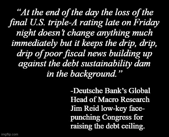 Bobby Hill says: "The last shreds of the GOP's "fiscal responsibility" are about to go out the window... -and there they go." | “At the end of the day the loss of the
final U.S. triple-A rating late on Friday
night doesn’t change anything much
immediately but it keeps the drip, drip,
drip of poor fiscal news building up
against the debt sustainability dam
in the background.”; -Deutsche Bank’s Global
Head of Macro Research
Jim Reid low-key face-
punching Congress for
raising the debt ceiling. | image tagged in short black template,gop hypocrites,hypocrisy,zero fiscal responsibility | made w/ Imgflip meme maker