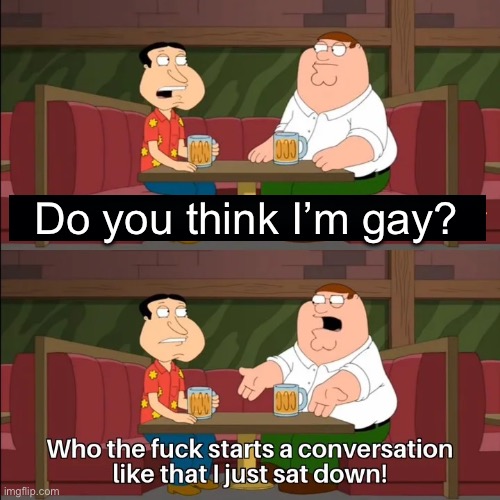 Who the f**k starts a conversation like that I just sat down! | Do you think I’m gay? | image tagged in who the f k starts a conversation like that i just sat down | made w/ Imgflip meme maker