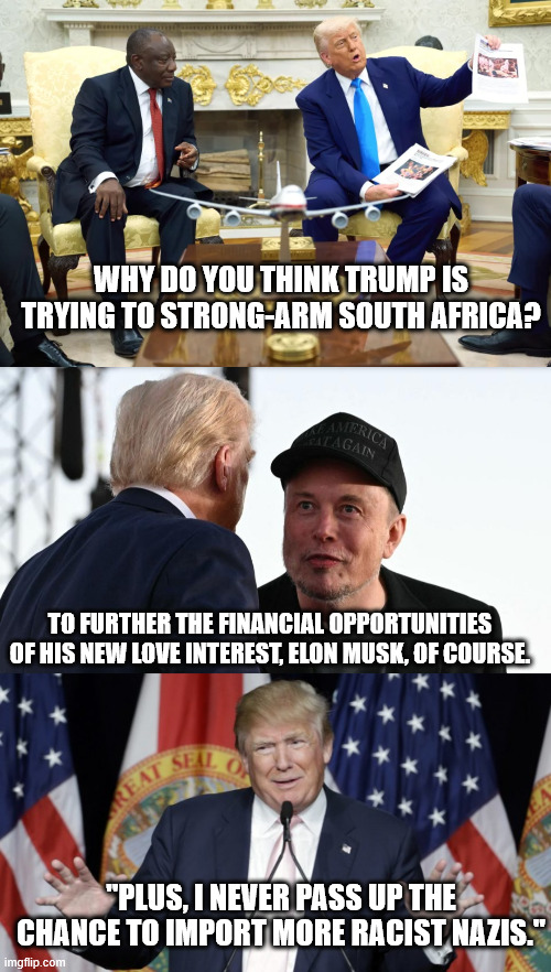 If there's a chance to make more money for himself or his rich accomplices, he's all over it. | WHY DO YOU THINK TRUMP IS TRYING TO STRONG-ARM SOUTH AFRICA? TO FURTHER THE FINANCIAL OPPORTUNITIES OF HIS NEW LOVE INTEREST, ELON MUSK, OF COURSE. "PLUS, I NEVER PASS UP THE CHANCE TO IMPORT MORE RACIST NAZIS." | image tagged in trump telling fairy tales,trump and musk grifting | made w/ Imgflip meme maker