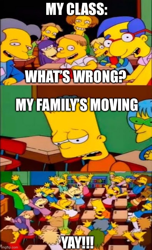 say the line bart! simpsons | MY CLASS:; WHAT’S WRONG? MY FAMILY’S MOVING; YAY!!! | image tagged in say the line bart simpsons | made w/ Imgflip meme maker