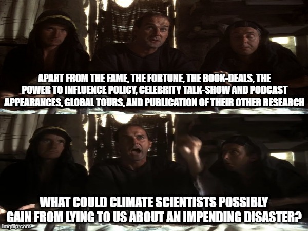 What you don't include all of those other benefits they've got practically nothing to gain! | APART FROM THE FAME, THE FORTUNE, THE BOOK-DEALS, THE POWER TO INFLUENCE POLICY, CELEBRITY TALK-SHOW AND PODCAST APPEARANCES, GLOBAL TOURS, AND PUBLICATION OF THEIR OTHER RESEARCH; WHAT COULD CLIMATE SCIENTISTS POSSIBLY GAIN FROM LYING TO US ABOUT AN IMPENDING DISASTER? | image tagged in life of brian,climate change,politics lol,political meme,jokes,dont take it personally | made w/ Imgflip meme maker