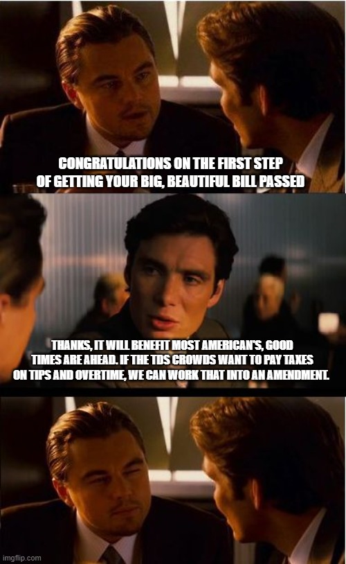 Tax Democrats not real Americans | CONGRATULATIONS ON THE FIRST STEP OF GETTING YOUR BIG, BEAUTIFUL BILL PASSED; THANKS, IT WILL BENEFIT MOST AMERICAN'S, GOOD TIMES ARE AHEAD. IF THE TDS CROWDS WANT TO PAY TAXES ON TIPS AND OVERTIME, WE CAN WORK THAT INTO AN AMENDMENT. | image tagged in memes,inception,big beautiful bill,tax reform,maga,tds | made w/ Imgflip meme maker