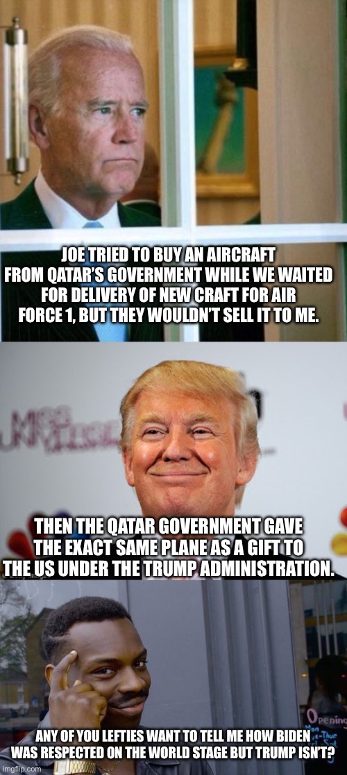 JOE TRIED TO BUY AN AIRCRAFT FROM QATAR’S GOVERNMENT WHILE WE WAITED FOR DELIVERY OF NEW CRAFT FOR AIR FORCE 1, BUT THEY WOULDN’T SELL IT TO ME. THEN THE QATAR GOVERNMENT GAVE THE EXACT SAME PLANE AS A GIFT TO THE US UNDER THE TRUMP ADMINISTRATION. ANY OF YOU LEFTIES WANT TO TELL ME HOW BIDEN WAS RESPECTED ON THE WORLD STAGE BUT TRUMP ISN’T? | image tagged in sad joe biden,donald trump approves,memes,roll safe think about it | made w/ Imgflip meme maker