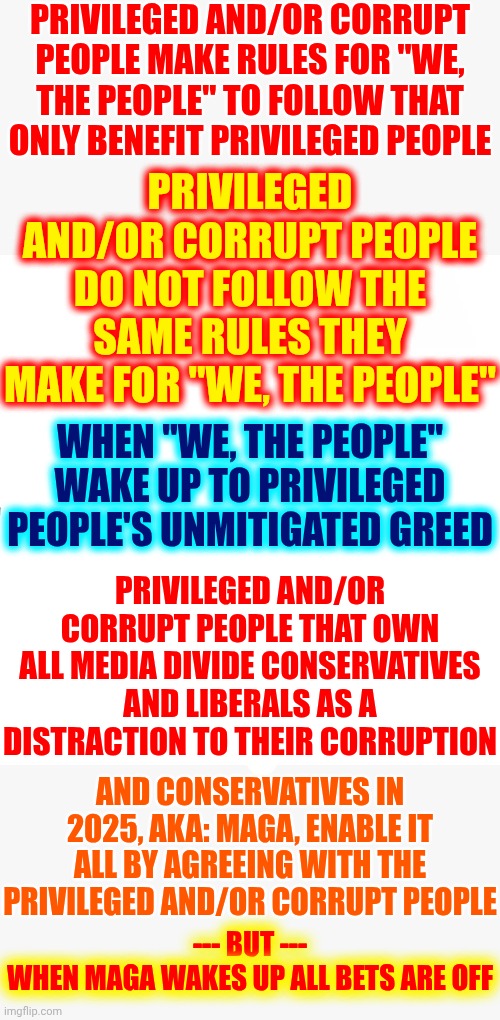 I Wanna Be Here When Maga Wakes Up | PRIVILEGED AND/OR CORRUPT PEOPLE MAKE RULES FOR "WE, THE PEOPLE" TO FOLLOW THAT ONLY BENEFIT PRIVILEGED PEOPLE; PRIVILEGED AND/OR CORRUPT PEOPLE DO NOT FOLLOW THE SAME RULES THEY MAKE FOR "WE, THE PEOPLE"; WHEN "WE, THE PEOPLE" WAKE UP TO PRIVILEGED PEOPLE'S UNMITIGATED GREED; PRIVILEGED AND/OR CORRUPT PEOPLE THAT OWN ALL MEDIA DIVIDE CONSERVATIVES AND LIBERALS AS A DISTRACTION TO THEIR CORRUPTION; AND CONSERVATIVES IN 2025, AKA: MAGA, ENABLE IT ALL BY AGREEING WITH THE PRIVILEGED AND/OR CORRUPT PEOPLE; --- BUT ---
WHEN MAGA WAKES UP ALL BETS ARE OFF | image tagged in memes,blank starter pack,american politics,government corruption,trump is as corrupt as the day is long,maga | made w/ Imgflip meme maker