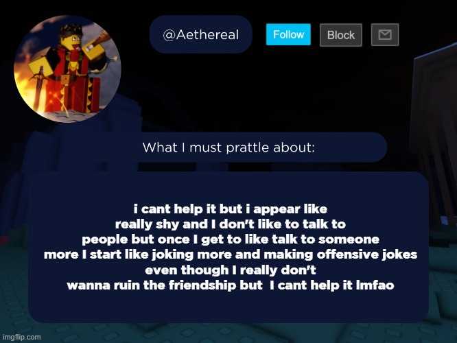 aethereal's forsaken template | i cant help it but i appear like really shy and I don't like to talk to people but once I get to like talk to someone more I start like joking more and making offensive jokes
even though I really don't wanna ruin the friendship but  I cant help it lmfao | image tagged in aethereal's forsaken template | made w/ Imgflip meme maker