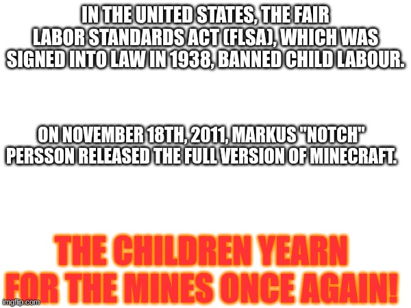 the children once again yearn for the mines | IN THE UNITED STATES, THE FAIR LABOR STANDARDS ACT (FLSA), WHICH WAS SIGNED INTO LAW IN 1938, BANNED CHILD LABOUR. ON NOVEMBER 18TH, 2011, MARKUS "NOTCH" PERSSON RELEASED THE FULL VERSION OF MINECRAFT. THE CHILDREN YEARN FOR THE MINES ONCE AGAIN! | image tagged in meme,minecraft,children,funny,not funny,blank white template | made w/ Imgflip meme maker