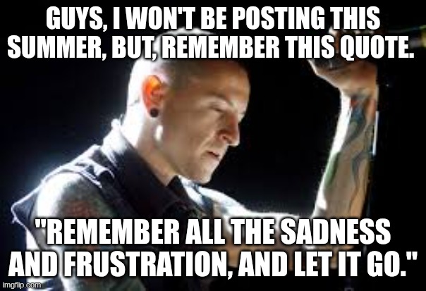 remember all the sadness and frustration and let it go | GUYS, I WON'T BE POSTING THIS SUMMER, BUT, REMEMBER THIS QUOTE. "REMEMBER ALL THE SADNESS AND FRUSTRATION, AND LET IT GO." | image tagged in sad chester | made w/ Imgflip meme maker
