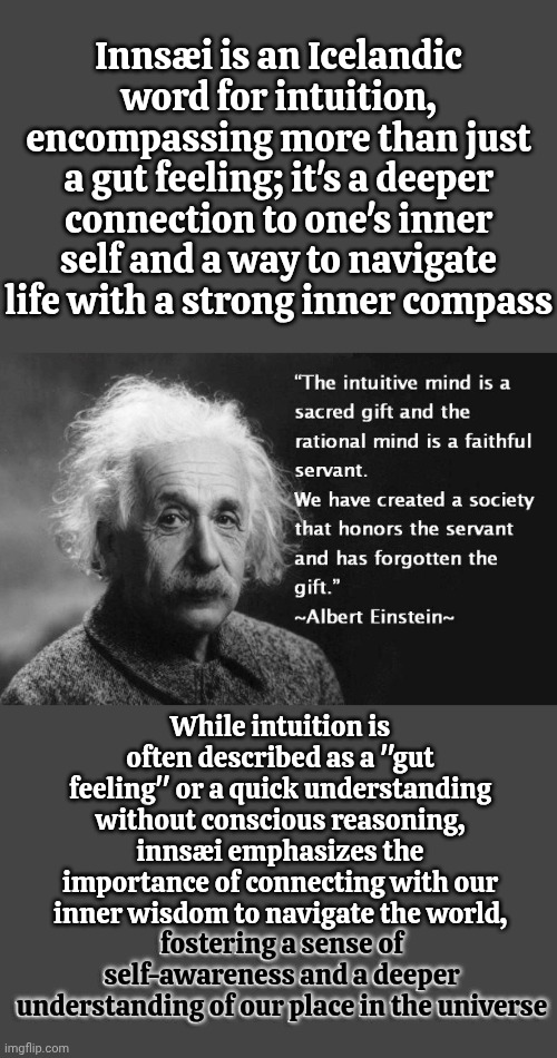 Innsæi is an Icelandic word 4 intuition, encompassing more than just a gut feeling. it's a deeper connection 2 one's inner self | Innsæi is an Icelandic word for intuition, encompassing more than just a gut feeling; it's a deeper connection to one's inner self and a way to navigate life with a strong inner compass; While intuition is often described as a "gut feeling" or a quick understanding without conscious reasoning, innsæi emphasizes the importance of connecting with our inner wisdom to navigate the world,
fostering a sense of self-awareness and a deeper understanding of our place in the universe; fostering a sense of
self-awareness and a deeper
understanding of our place in the universe | image tagged in intuitive mind,knowledge is power,is it possible to learn this power,intuition,it's real,memes | made w/ Imgflip meme maker