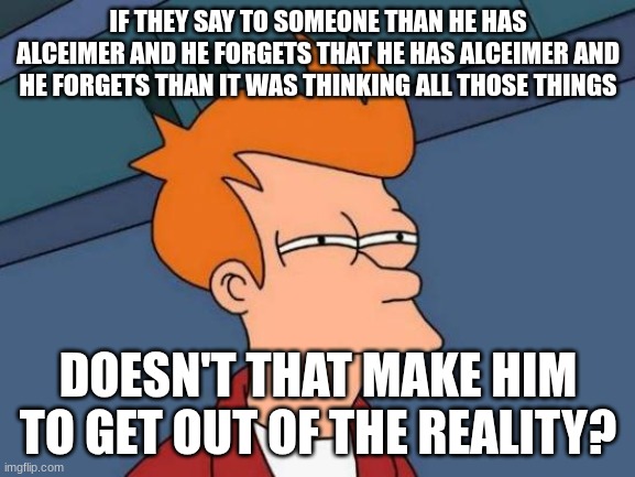 Is he inteligent? | IF THEY SAY TO SOMEONE THAN HE HAS ALCEIMER AND HE FORGETS THAT HE HAS ALCEIMER AND HE FORGETS THAN IT WAS THINKING ALL THOSE THINGS; DOESN'T THAT MAKE HIM TO GET OUT OF THE REALITY? | image tagged in memes,futurama fry | made w/ Imgflip meme maker