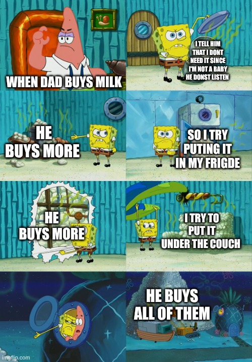 Spongebob diapers meme | I TELL HIM THAT I DONT NEED IT SINCE I'M NOT A BABY HE DONST LISTEN; WHEN DAD BUYS MILK; HE BUYS MORE; SO I TRY PUTING IT IN MY FRIGDE; HE BUYS MORE; I TRY TO PUT IT UNDER THE COUCH; HE BUYS ALL OF THEM | image tagged in spongebob diapers meme | made w/ Imgflip meme maker