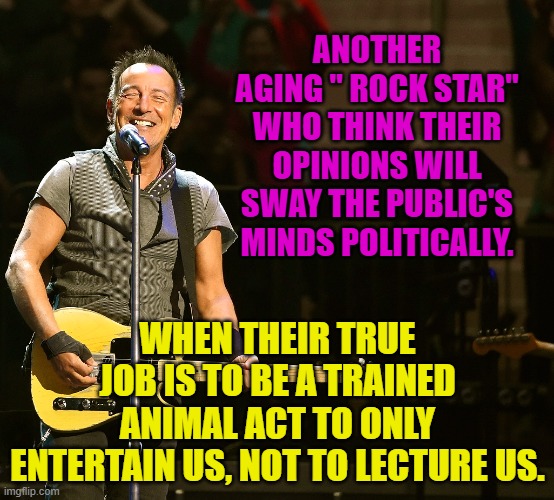 Bruce 'Boycott' Springsteen | ANOTHER AGING " ROCK STAR" WHO THINK THEIR OPINIONS WILL SWAY THE PUBLIC'S MINDS POLITICALLY. WHEN THEIR TRUE JOB IS TO BE A TRAINED ANIMAL ACT TO ONLY ENTERTAIN US, NOT TO LECTURE US. | image tagged in bruce 'boycott' springsteen | made w/ Imgflip meme maker