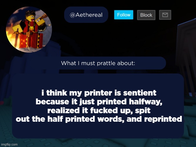 aethereal's forsaken template | i think my printer is sentient because it just printed halfway, realized it fucked up, spit out the half printed words, and reprinted | image tagged in aethereal's forsaken template | made w/ Imgflip meme maker