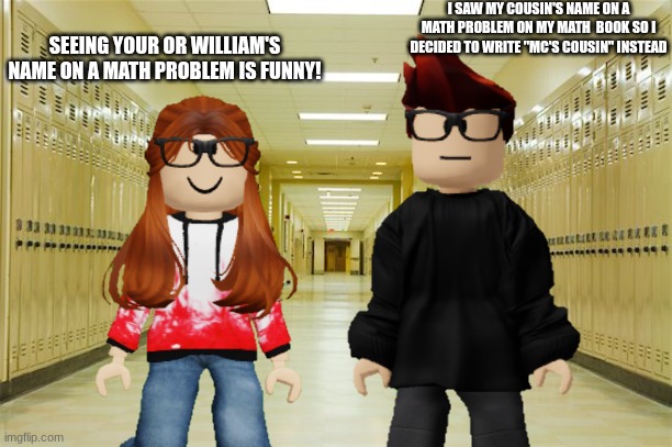 MC saw William's name on a math problem so he decided to write the answer with ''MC's cousin has *answer*'' | I SAW MY COUSIN'S NAME ON A MATH PROBLEM ON MY MATH  BOOK SO I DECIDED TO WRITE ''MC'S COUSIN'' INSTEAD; SEEING YOUR OR WILLIAM'S NAME ON A MATH PROBLEM IS FUNNY! | image tagged in mc,cc,william,memes,school,math | made w/ Imgflip meme maker