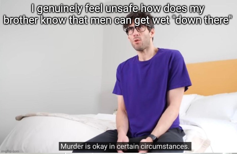 Murder is okay in certain circumstances | I genuinely feel unsafe how does my brother know that men can get wet "down there" | image tagged in murder is okay in certain circumstances | made w/ Imgflip meme maker