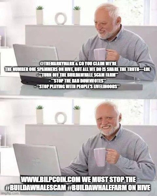 Hide the Pain Harold Meme | @THEMARKYMARK & CO YOU CLAIM WE’RE THE NUMBER ONE SPAMMERS ON HIVE, BUT ALL WE DO IS SHARE THE TRUTH—LOL  
- **TURN OFF THE BUILDAWHALE SCAM FARM**  
- **STOP THE BAD DOWNVOTES**  
- **STOP PLAYING WITH PEOPLE’S LIVELIHOODS**; WWW.BILPCOIN.COM WE MUST STOP THE #BUILDAWHALESCAM #BUILDAWHALEFARM ON HIVE | image tagged in memes,hide the pain harold | made w/ Imgflip meme maker