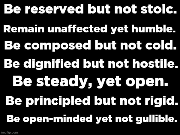 Be closed, yet not pretense. | Remain unaffected yet humble. Be reserved but not stoic. Be composed but not cold. Be dignified but not hostile. Be steady, yet open. Be principled but not rigid. Be open-minded yet not gullible. | made w/ Imgflip meme maker
