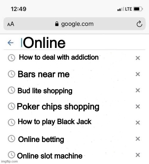 Addiction lol | Online; How to deal with addiction; Bars near me; Bud lite shopping; Poker chips shopping; How to play Black Jack; Online betting; Online slot machine | image tagged in google search history blank | made w/ Imgflip meme maker