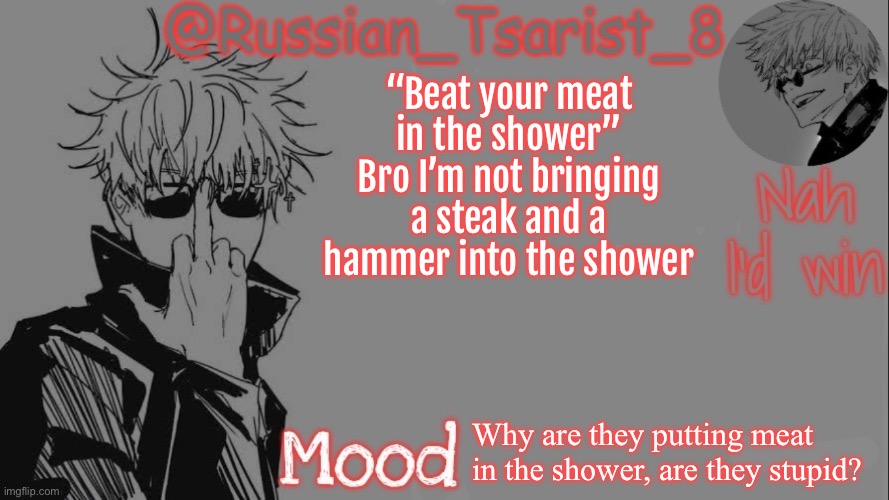 Russian_Tsarist_8 announcement temp (Thanks, Gojo-Satoru) | “Beat your meat in the shower”
Bro I’m not bringing a steak and a hammer into the shower; Why are they putting meat in the shower, are they stupid? | image tagged in russian_tsarist_8 announcement temp thanks gojo-satoru | made w/ Imgflip meme maker
