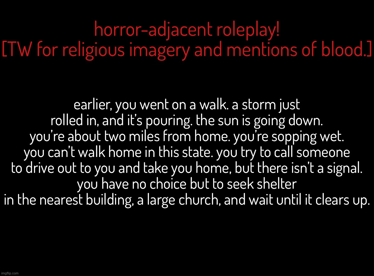 i’m back! here’s my first roleplay in a long damn time :] | horror-adjacent roleplay!
[TW for religious imagery and mentions of blood.]; earlier, you went on a walk. a storm just rolled in, and it’s pouring. the sun is going down. you’re about two miles from home. you’re sopping wet. you can’t walk home in this state. you try to call someone to drive out to you and take you home, but there isn’t a signal.
you have no choice but to seek shelter in the nearest building, a large church, and wait until it clears up. | made w/ Imgflip meme maker