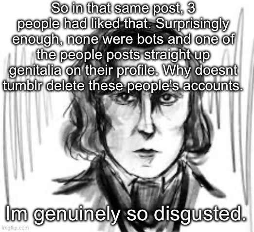 Yet another Chopin template ough | So in that same post, 3 people had liked that. Surprisingly enough, none were bots and one of the people posts straight up genitalia on their profile. Why doesnt tumblr delete these people's accounts. Im genuinely so disgusted. | image tagged in yet another chopin template ough | made w/ Imgflip meme maker