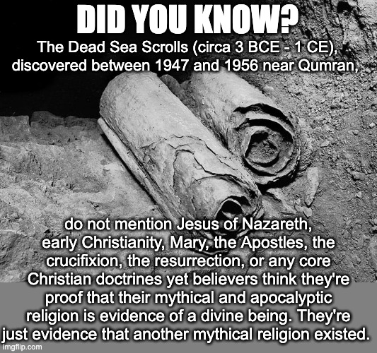 The Dead Sea Scrolls illuminate the religious landscape of late Second Temple Judaism. And that is all. Nothing more. | DID YOU KNOW? The Dead Sea Scrolls (circa 3 BCE - 1 CE), discovered between 1947 and 1956 near Qumran, do not mention Jesus of Nazareth, early Christianity, Mary, the Apostles, the crucifixion, the resurrection, or any core Christian doctrines yet believers think they're proof that their mythical and apocalyptic religion is evidence of a divine being. They're just evidence that another mythical religion existed. | image tagged in dead sea scrolls 86 jesus,atheist,atheism,jesus never existed | made w/ Imgflip meme maker