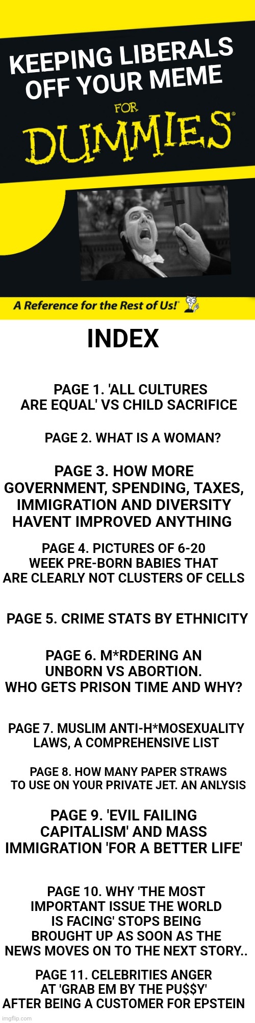 KEEPING LIBERALS OFF YOUR MEME; INDEX; PAGE 1. 'ALL CULTURES ARE EQUAL' VS CHILD SACRIFICE; PAGE 2. WHAT IS A WOMAN? PAGE 3. HOW MORE GOVERNMENT, SPENDING, TAXES, IMMIGRATION AND DIVERSITY HAVENT IMPROVED ANYTHING; PAGE 4. PICTURES OF 6-20 WEEK PRE-BORN BABIES THAT ARE CLEARLY NOT CLUSTERS OF CELLS; PAGE 5. CRIME STATS BY ETHNICITY; PAGE 6. M*RDERING AN UNBORN VS ABORTION. WHO GETS PRISON TIME AND WHY? PAGE 7. MUSLIM ANTI-H*MOSEXUALITY LAWS, A COMPREHENSIVE LIST; PAGE 8. HOW MANY PAPER STRAWS TO USE ON YOUR PRIVATE JET. AN ANLYSIS; PAGE 9. 'EVIL FAILING CAPITALISM' AND MASS IMMIGRATION 'FOR A BETTER LIFE'; PAGE 10. WHY 'THE MOST IMPORTANT ISSUE THE WORLD IS FACING' STOPS BEING BROUGHT UP AS SOON AS THE NEWS MOVES ON TO THE NEXT STORY.. PAGE 11. CELEBRITIES ANGER AT 'GRAB EM BY THE PU$$Y' AFTER BEING A CUSTOMER FOR EPSTEIN | image tagged in for dummies,blank white template | made w/ Imgflip meme maker