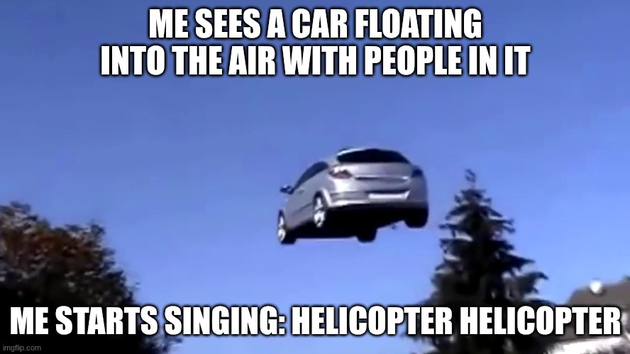 Me seeing a car with people float into the sky be like | ME SEES A CAR FLOATING INTO THE AIR WITH PEOPLE IN IT; ME STARTS SINGING: HELICOPTER HELICOPTER | image tagged in floatingcar picture | made w/ Imgflip meme maker