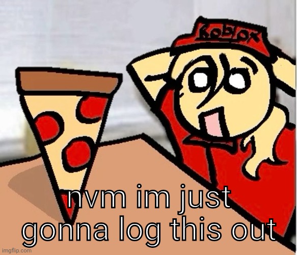 PIZA?!??!??????? | nvm im just gonna log this out | image tagged in piza | made w/ Imgflip meme maker