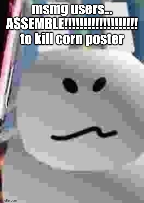 gubby | msmg users...
ASSEMBLE!!!!!!!!!!!!!!!!!!!
to kill corn poster | image tagged in gubby | made w/ Imgflip meme maker