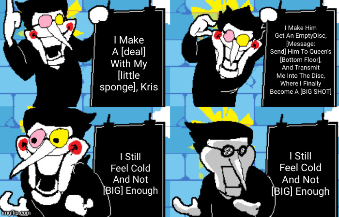 basically spamton's whole plan in a nutshell | I Make Him Get An EmptyDisc, [Message: Send] Him To Queen's [Bottom Floor], And Transmit Me Into The Disc, Where I Finally Become A [BIG SHOT]; I Make A [deal] With My [little sponge], Kris; I Still Feel Cold And Not [BIG] Enough; I Still Feel Cold And Not [BIG] Enough | image tagged in memes,deltarune,spamton,gru's plan,spoiler alert,gaming | made w/ Imgflip meme maker