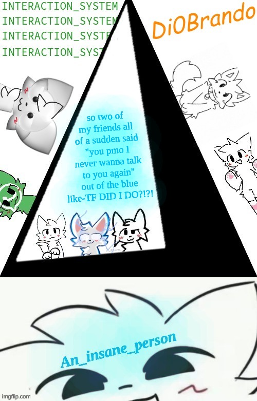 this is NOT normal for them btw | so two of my friends all of a sudden said "you pmo I never wanna talk to you again" out of the blue like-TF DID I DO?!?! | image tagged in boykisser shared temp insane | made w/ Imgflip meme maker