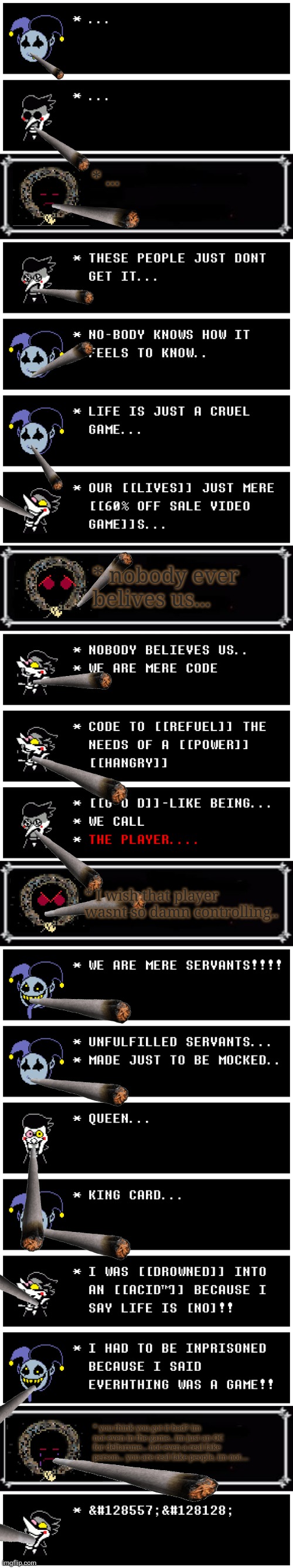help... | * ... * nobody ever belives us... * I wish that player wasnt so damn controlling.. * you think you got it bad? im not even in the game.. im just an OC for deltarune... not even a real fake person... you are real fake people, im not.... | image tagged in deltarune,depression,help,everything is a game | made w/ Imgflip meme maker