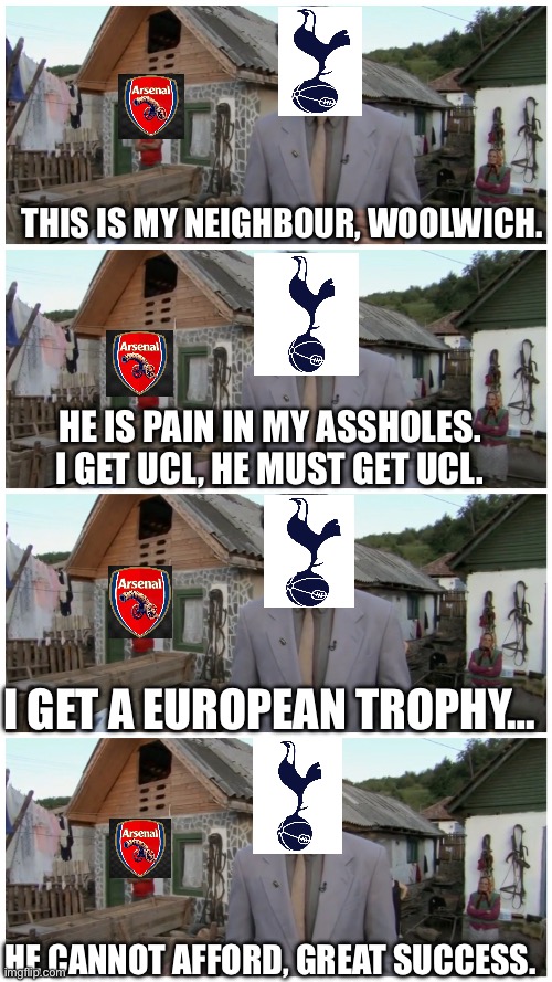 COYS?? | THIS IS MY NEIGHBOUR, WOOLWICH. HE IS PAIN IN MY ASSHOLES.
I GET UCL, HE MUST GET UCL. I GET A EUROPEAN TROPHY…; HE CANNOT AFFORD, GREAT SUCCESS. | image tagged in borat neighbour | made w/ Imgflip meme maker