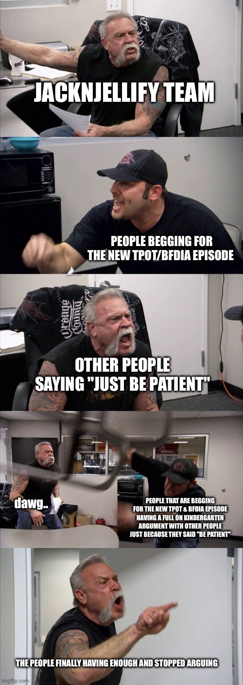 y’all don’t hate me for this but i just find this relatable | JACKNJELLIFY TEAM; PEOPLE BEGGING FOR THE NEW TPOT/BFDIA EPISODE; OTHER PEOPLE SAYING "JUST BE PATIENT"; dawg.. PEOPLE THAT ARE BEGGING FOR THE NEW TPOT & BFDIA EPISODE HAVING A FULL ON KINDERGARTEN ARGUMENT WITH OTHER PEOPLE JUST BECAUSE THEY SAID "BE PATIENT"; THE PEOPLE FINALLY HAVING ENOUGH AND STOPPED ARGUING | image tagged in memes,american chopper argument,bfdi | made w/ Imgflip meme maker