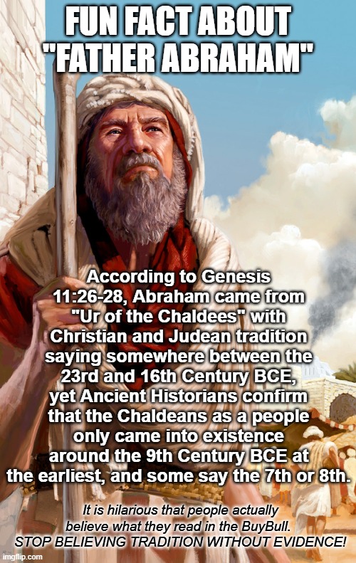 The more you examine a religion's claims, the more you realize it's a farce. Their math ain't mathin' | FUN FACT ABOUT "FATHER ABRAHAM"; According to Genesis 11:26-28, Abraham came from "Ur of the Chaldees" with Christian and Judean tradition saying somewhere between the 23rd and 16th Century BCE, yet Ancient Historians confirm that the Chaldeans as a people only came into existence around the 9th Century BCE at the earliest, and some say the 7th or 8th. It is hilarious that people actually believe what they read in the BuyBull. 
STOP BELIEVING TRADITION WITHOUT EVIDENCE! | image tagged in abrahamic religions,abraham,atheist,atheism,goat herders guide to the universe | made w/ Imgflip meme maker