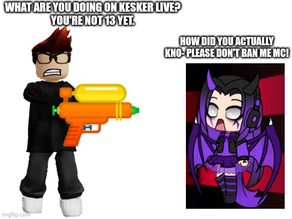 MC saw an underaged Gacha kid on Kesker | WHAT ARE YOU DOING ON KESKER LIVE?
YOU'RE NOT 13 YET. HOW DID YOU ACTUALLY KNO- PLEASE DON'T BAN ME MC! | image tagged in mc,gacha life,gacha kid,underage,kesker | made w/ Imgflip meme maker